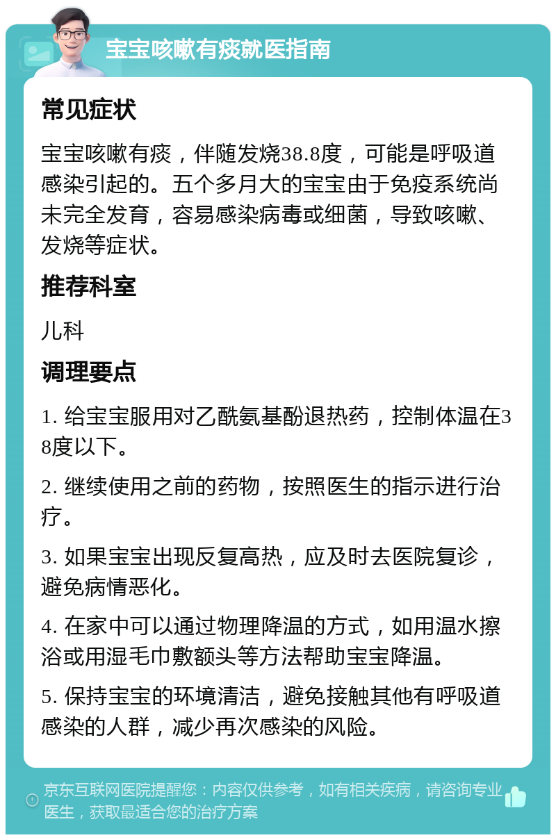 宝宝咳嗽有痰就医指南 常见症状 宝宝咳嗽有痰，伴随发烧38.8度，可能是呼吸道感染引起的。五个多月大的宝宝由于免疫系统尚未完全发育，容易感染病毒或细菌，导致咳嗽、发烧等症状。 推荐科室 儿科 调理要点 1. 给宝宝服用对乙酰氨基酚退热药，控制体温在38度以下。 2. 继续使用之前的药物，按照医生的指示进行治疗。 3. 如果宝宝出现反复高热，应及时去医院复诊，避免病情恶化。 4. 在家中可以通过物理降温的方式，如用温水擦浴或用湿毛巾敷额头等方法帮助宝宝降温。 5. 保持宝宝的环境清洁，避免接触其他有呼吸道感染的人群，减少再次感染的风险。