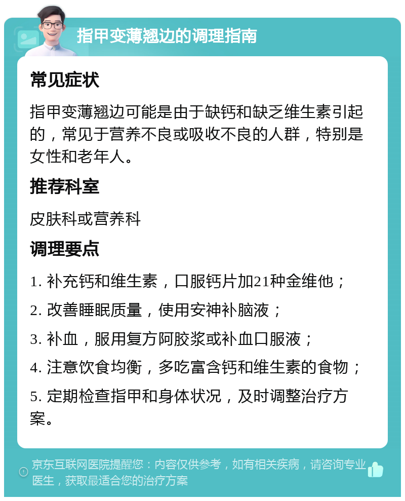 指甲变薄翘边的调理指南 常见症状 指甲变薄翘边可能是由于缺钙和缺乏维生素引起的，常见于营养不良或吸收不良的人群，特别是女性和老年人。 推荐科室 皮肤科或营养科 调理要点 1. 补充钙和维生素，口服钙片加21种金维他； 2. 改善睡眠质量，使用安神补脑液； 3. 补血，服用复方阿胶浆或补血口服液； 4. 注意饮食均衡，多吃富含钙和维生素的食物； 5. 定期检查指甲和身体状况，及时调整治疗方案。