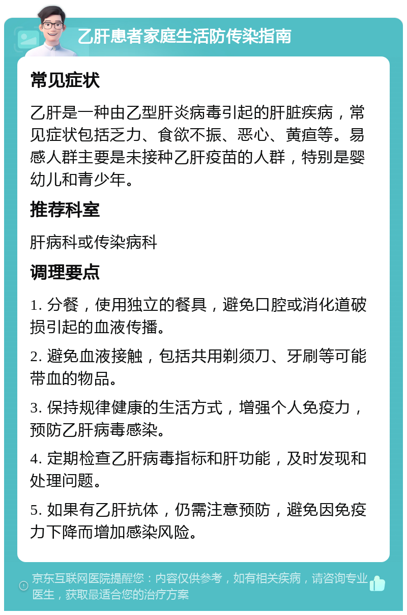 乙肝患者家庭生活防传染指南 常见症状 乙肝是一种由乙型肝炎病毒引起的肝脏疾病，常见症状包括乏力、食欲不振、恶心、黄疸等。易感人群主要是未接种乙肝疫苗的人群，特别是婴幼儿和青少年。 推荐科室 肝病科或传染病科 调理要点 1. 分餐，使用独立的餐具，避免口腔或消化道破损引起的血液传播。 2. 避免血液接触，包括共用剃须刀、牙刷等可能带血的物品。 3. 保持规律健康的生活方式，增强个人免疫力，预防乙肝病毒感染。 4. 定期检查乙肝病毒指标和肝功能，及时发现和处理问题。 5. 如果有乙肝抗体，仍需注意预防，避免因免疫力下降而增加感染风险。