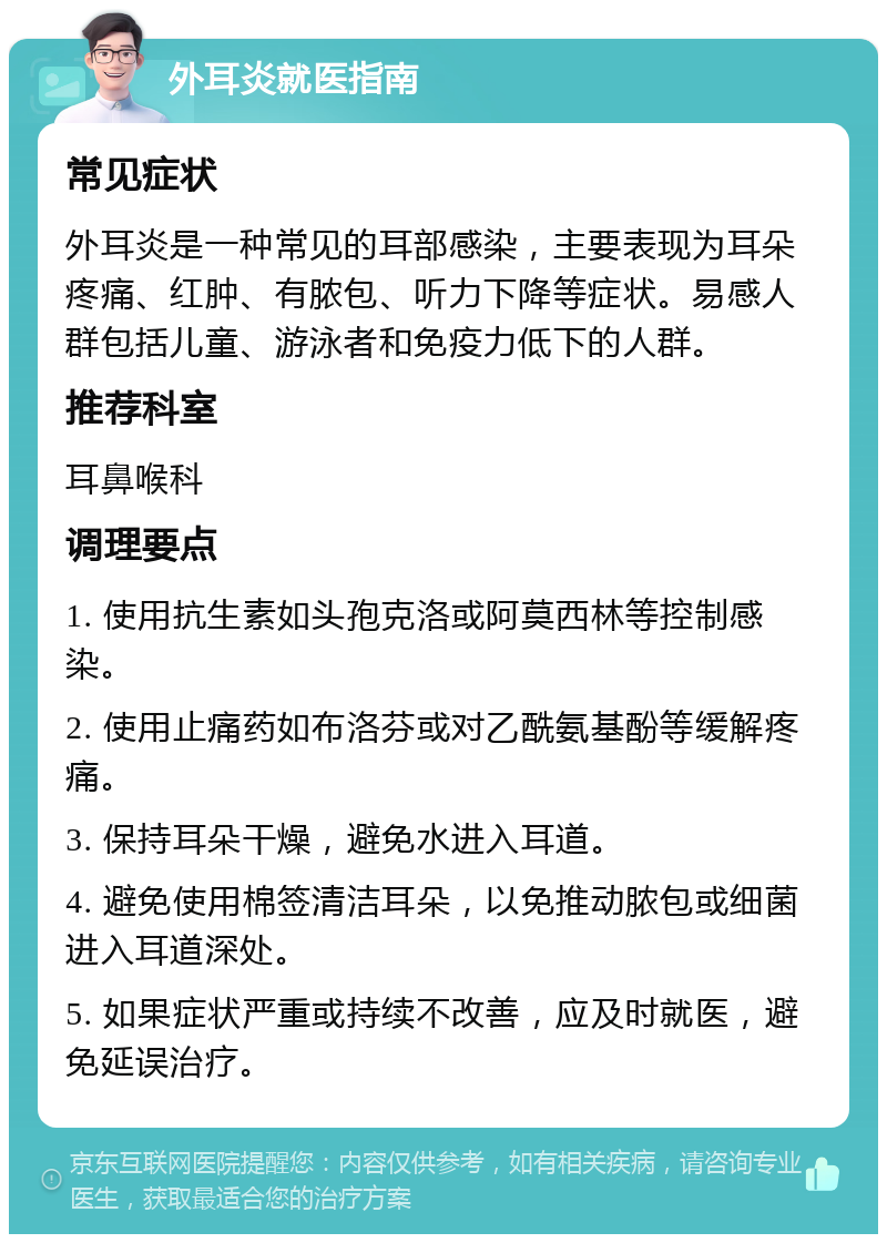 外耳炎就医指南 常见症状 外耳炎是一种常见的耳部感染，主要表现为耳朵疼痛、红肿、有脓包、听力下降等症状。易感人群包括儿童、游泳者和免疫力低下的人群。 推荐科室 耳鼻喉科 调理要点 1. 使用抗生素如头孢克洛或阿莫西林等控制感染。 2. 使用止痛药如布洛芬或对乙酰氨基酚等缓解疼痛。 3. 保持耳朵干燥，避免水进入耳道。 4. 避免使用棉签清洁耳朵，以免推动脓包或细菌进入耳道深处。 5. 如果症状严重或持续不改善，应及时就医，避免延误治疗。