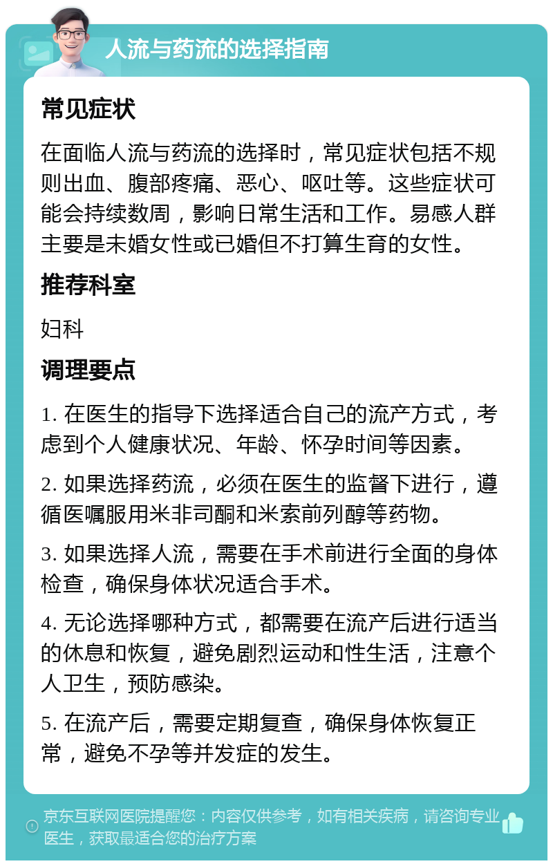 人流与药流的选择指南 常见症状 在面临人流与药流的选择时，常见症状包括不规则出血、腹部疼痛、恶心、呕吐等。这些症状可能会持续数周，影响日常生活和工作。易感人群主要是未婚女性或已婚但不打算生育的女性。 推荐科室 妇科 调理要点 1. 在医生的指导下选择适合自己的流产方式，考虑到个人健康状况、年龄、怀孕时间等因素。 2. 如果选择药流，必须在医生的监督下进行，遵循医嘱服用米非司酮和米索前列醇等药物。 3. 如果选择人流，需要在手术前进行全面的身体检查，确保身体状况适合手术。 4. 无论选择哪种方式，都需要在流产后进行适当的休息和恢复，避免剧烈运动和性生活，注意个人卫生，预防感染。 5. 在流产后，需要定期复查，确保身体恢复正常，避免不孕等并发症的发生。