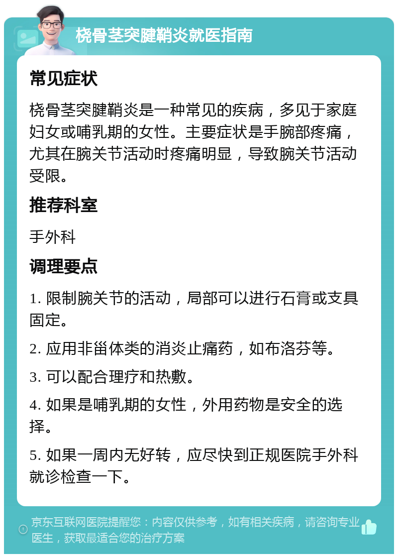 桡骨茎突腱鞘炎就医指南 常见症状 桡骨茎突腱鞘炎是一种常见的疾病，多见于家庭妇女或哺乳期的女性。主要症状是手腕部疼痛，尤其在腕关节活动时疼痛明显，导致腕关节活动受限。 推荐科室 手外科 调理要点 1. 限制腕关节的活动，局部可以进行石膏或支具固定。 2. 应用非甾体类的消炎止痛药，如布洛芬等。 3. 可以配合理疗和热敷。 4. 如果是哺乳期的女性，外用药物是安全的选择。 5. 如果一周内无好转，应尽快到正规医院手外科就诊检查一下。