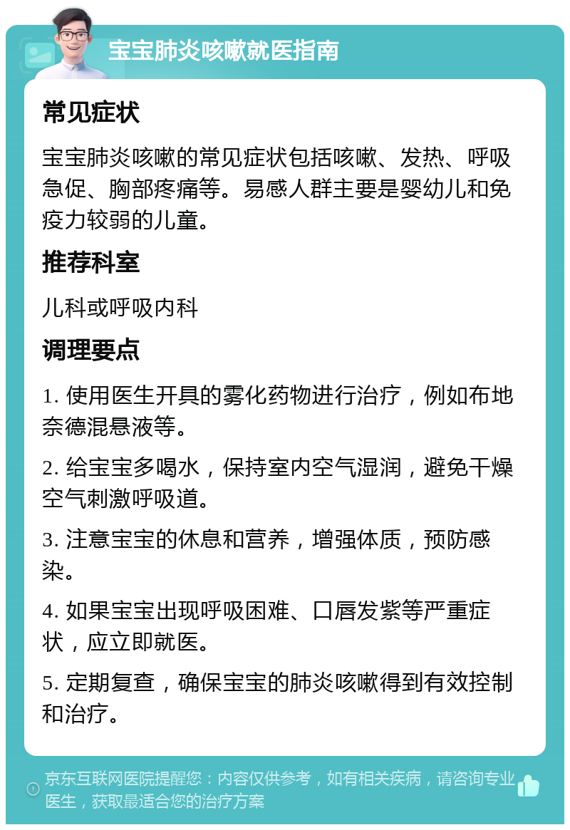 宝宝肺炎咳嗽就医指南 常见症状 宝宝肺炎咳嗽的常见症状包括咳嗽、发热、呼吸急促、胸部疼痛等。易感人群主要是婴幼儿和免疫力较弱的儿童。 推荐科室 儿科或呼吸内科 调理要点 1. 使用医生开具的雾化药物进行治疗，例如布地奈德混悬液等。 2. 给宝宝多喝水，保持室内空气湿润，避免干燥空气刺激呼吸道。 3. 注意宝宝的休息和营养，增强体质，预防感染。 4. 如果宝宝出现呼吸困难、口唇发紫等严重症状，应立即就医。 5. 定期复查，确保宝宝的肺炎咳嗽得到有效控制和治疗。