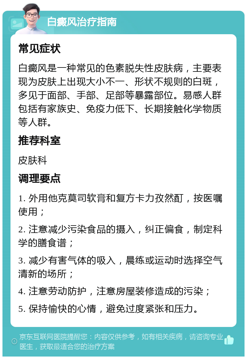 白癜风治疗指南 常见症状 白癜风是一种常见的色素脱失性皮肤病，主要表现为皮肤上出现大小不一、形状不规则的白斑，多见于面部、手部、足部等暴露部位。易感人群包括有家族史、免疫力低下、长期接触化学物质等人群。 推荐科室 皮肤科 调理要点 1. 外用他克莫司软膏和复方卡力孜然酊，按医嘱使用； 2. 注意减少污染食品的摄入，纠正偏食，制定科学的膳食谱； 3. 减少有害气体的吸入，晨练或运动时选择空气清新的场所； 4. 注意劳动防护，注意房屋装修造成的污染； 5. 保持愉快的心情，避免过度紧张和压力。