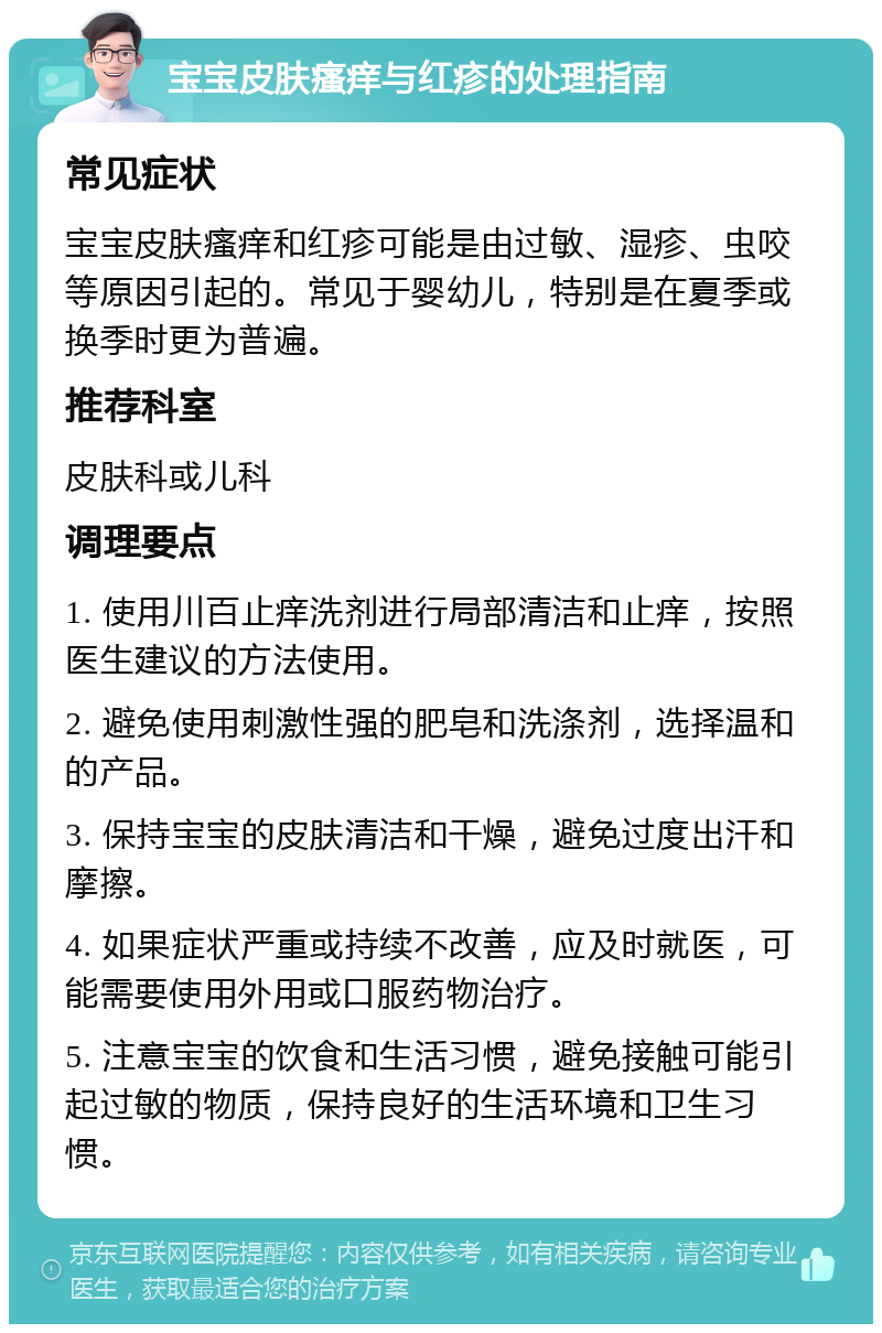 宝宝皮肤瘙痒与红疹的处理指南 常见症状 宝宝皮肤瘙痒和红疹可能是由过敏、湿疹、虫咬等原因引起的。常见于婴幼儿，特别是在夏季或换季时更为普遍。 推荐科室 皮肤科或儿科 调理要点 1. 使用川百止痒洗剂进行局部清洁和止痒，按照医生建议的方法使用。 2. 避免使用刺激性强的肥皂和洗涤剂，选择温和的产品。 3. 保持宝宝的皮肤清洁和干燥，避免过度出汗和摩擦。 4. 如果症状严重或持续不改善，应及时就医，可能需要使用外用或口服药物治疗。 5. 注意宝宝的饮食和生活习惯，避免接触可能引起过敏的物质，保持良好的生活环境和卫生习惯。