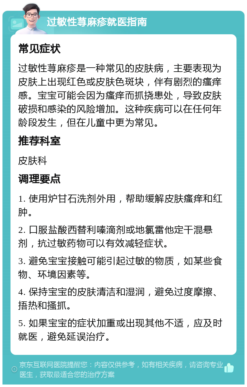 过敏性荨麻疹就医指南 常见症状 过敏性荨麻疹是一种常见的皮肤病，主要表现为皮肤上出现红色或皮肤色斑块，伴有剧烈的瘙痒感。宝宝可能会因为瘙痒而抓挠患处，导致皮肤破损和感染的风险增加。这种疾病可以在任何年龄段发生，但在儿童中更为常见。 推荐科室 皮肤科 调理要点 1. 使用炉甘石洗剂外用，帮助缓解皮肤瘙痒和红肿。 2. 口服盐酸西替利嗪滴剂或地氯雷他定干混悬剂，抗过敏药物可以有效减轻症状。 3. 避免宝宝接触可能引起过敏的物质，如某些食物、环境因素等。 4. 保持宝宝的皮肤清洁和湿润，避免过度摩擦、捂热和搔抓。 5. 如果宝宝的症状加重或出现其他不适，应及时就医，避免延误治疗。