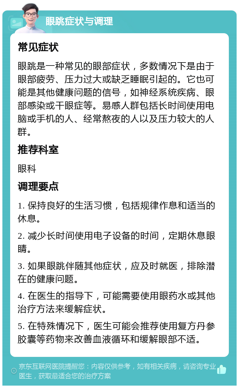 眼跳症状与调理 常见症状 眼跳是一种常见的眼部症状，多数情况下是由于眼部疲劳、压力过大或缺乏睡眠引起的。它也可能是其他健康问题的信号，如神经系统疾病、眼部感染或干眼症等。易感人群包括长时间使用电脑或手机的人、经常熬夜的人以及压力较大的人群。 推荐科室 眼科 调理要点 1. 保持良好的生活习惯，包括规律作息和适当的休息。 2. 减少长时间使用电子设备的时间，定期休息眼睛。 3. 如果眼跳伴随其他症状，应及时就医，排除潜在的健康问题。 4. 在医生的指导下，可能需要使用眼药水或其他治疗方法来缓解症状。 5. 在特殊情况下，医生可能会推荐使用复方丹参胶囊等药物来改善血液循环和缓解眼部不适。