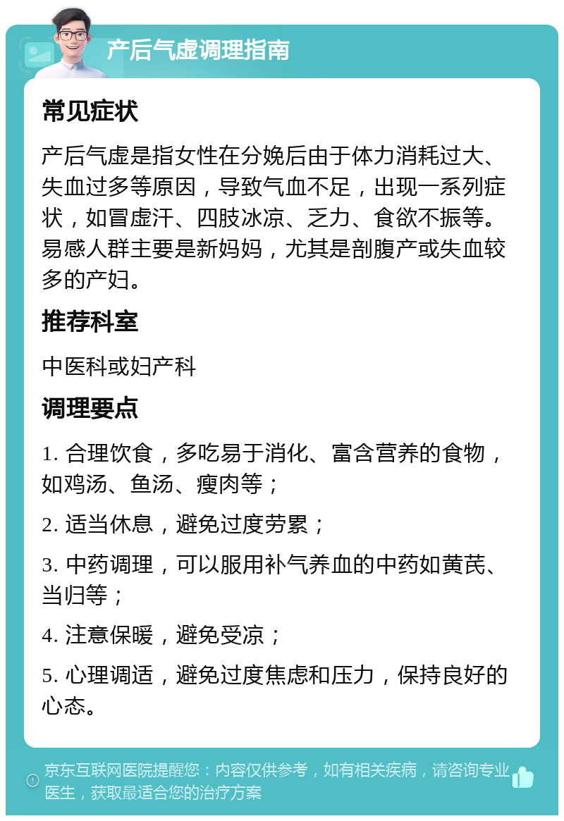 产后气虚调理指南 常见症状 产后气虚是指女性在分娩后由于体力消耗过大、失血过多等原因，导致气血不足，出现一系列症状，如冒虚汗、四肢冰凉、乏力、食欲不振等。易感人群主要是新妈妈，尤其是剖腹产或失血较多的产妇。 推荐科室 中医科或妇产科 调理要点 1. 合理饮食，多吃易于消化、富含营养的食物，如鸡汤、鱼汤、瘦肉等； 2. 适当休息，避免过度劳累； 3. 中药调理，可以服用补气养血的中药如黄芪、当归等； 4. 注意保暖，避免受凉； 5. 心理调适，避免过度焦虑和压力，保持良好的心态。