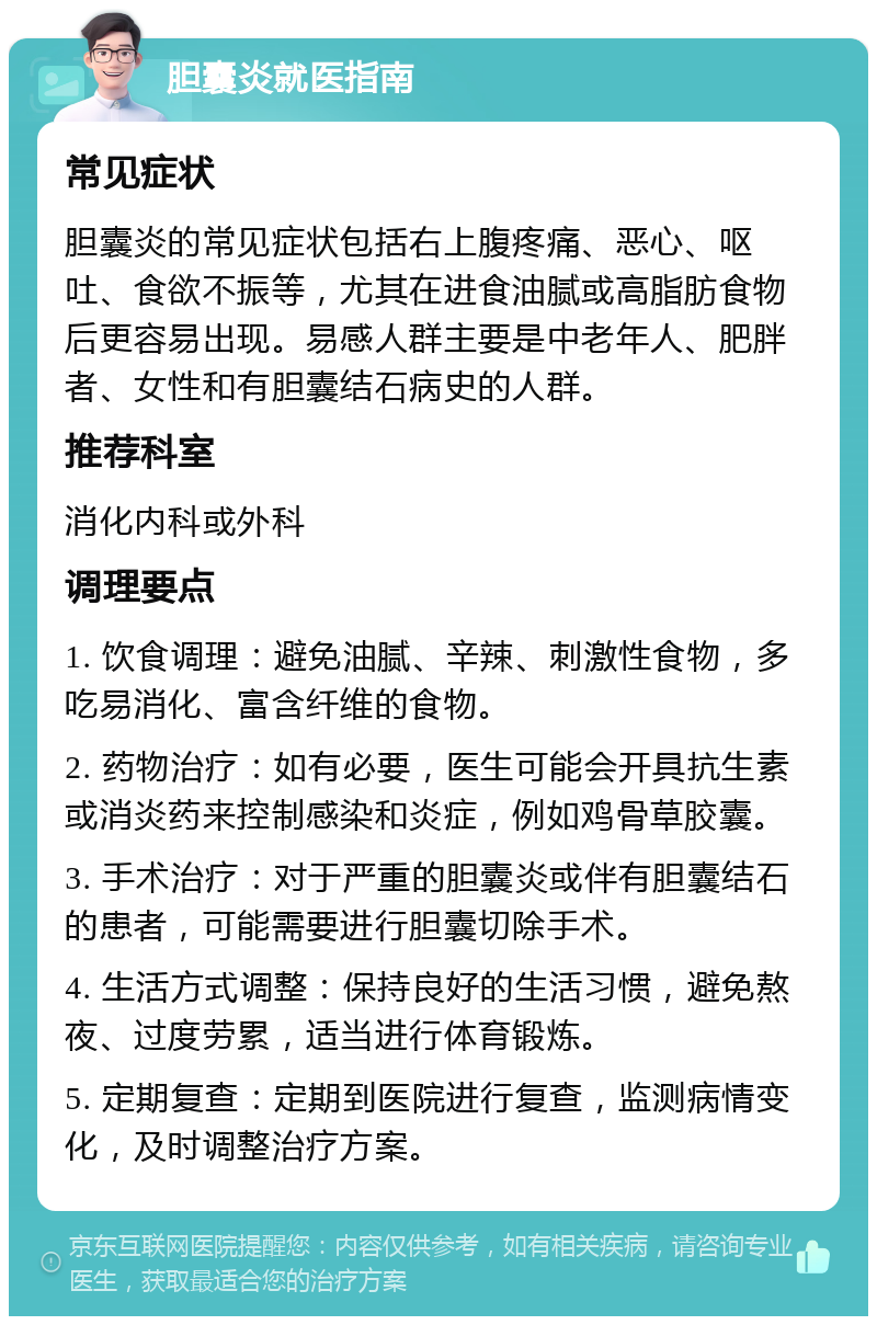 胆囊炎就医指南 常见症状 胆囊炎的常见症状包括右上腹疼痛、恶心、呕吐、食欲不振等，尤其在进食油腻或高脂肪食物后更容易出现。易感人群主要是中老年人、肥胖者、女性和有胆囊结石病史的人群。 推荐科室 消化内科或外科 调理要点 1. 饮食调理：避免油腻、辛辣、刺激性食物，多吃易消化、富含纤维的食物。 2. 药物治疗：如有必要，医生可能会开具抗生素或消炎药来控制感染和炎症，例如鸡骨草胶囊。 3. 手术治疗：对于严重的胆囊炎或伴有胆囊结石的患者，可能需要进行胆囊切除手术。 4. 生活方式调整：保持良好的生活习惯，避免熬夜、过度劳累，适当进行体育锻炼。 5. 定期复查：定期到医院进行复查，监测病情变化，及时调整治疗方案。