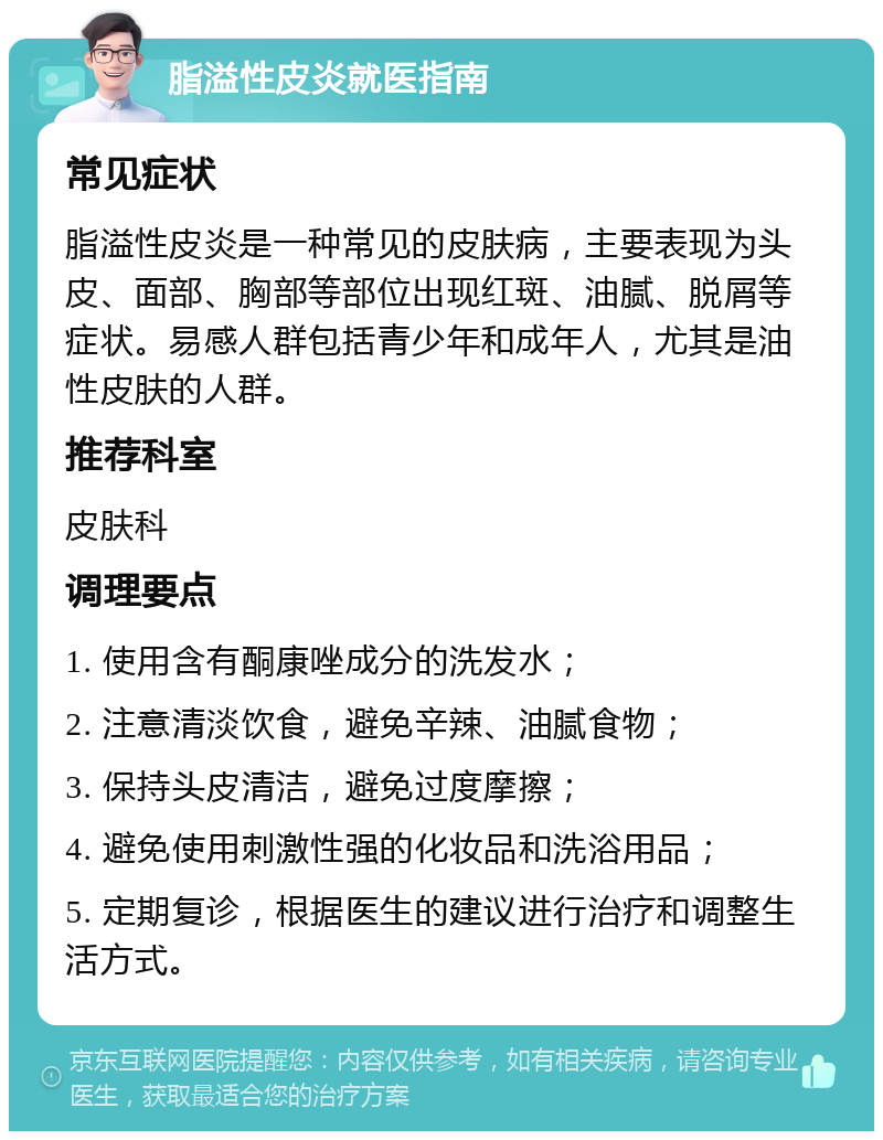 脂溢性皮炎就医指南 常见症状 脂溢性皮炎是一种常见的皮肤病，主要表现为头皮、面部、胸部等部位出现红斑、油腻、脱屑等症状。易感人群包括青少年和成年人，尤其是油性皮肤的人群。 推荐科室 皮肤科 调理要点 1. 使用含有酮康唑成分的洗发水； 2. 注意清淡饮食，避免辛辣、油腻食物； 3. 保持头皮清洁，避免过度摩擦； 4. 避免使用刺激性强的化妆品和洗浴用品； 5. 定期复诊，根据医生的建议进行治疗和调整生活方式。