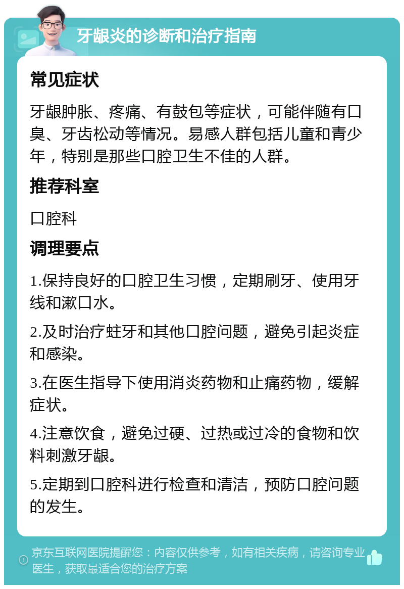 牙龈炎的诊断和治疗指南 常见症状 牙龈肿胀、疼痛、有鼓包等症状，可能伴随有口臭、牙齿松动等情况。易感人群包括儿童和青少年，特别是那些口腔卫生不佳的人群。 推荐科室 口腔科 调理要点 1.保持良好的口腔卫生习惯，定期刷牙、使用牙线和漱口水。 2.及时治疗蛀牙和其他口腔问题，避免引起炎症和感染。 3.在医生指导下使用消炎药物和止痛药物，缓解症状。 4.注意饮食，避免过硬、过热或过冷的食物和饮料刺激牙龈。 5.定期到口腔科进行检查和清洁，预防口腔问题的发生。