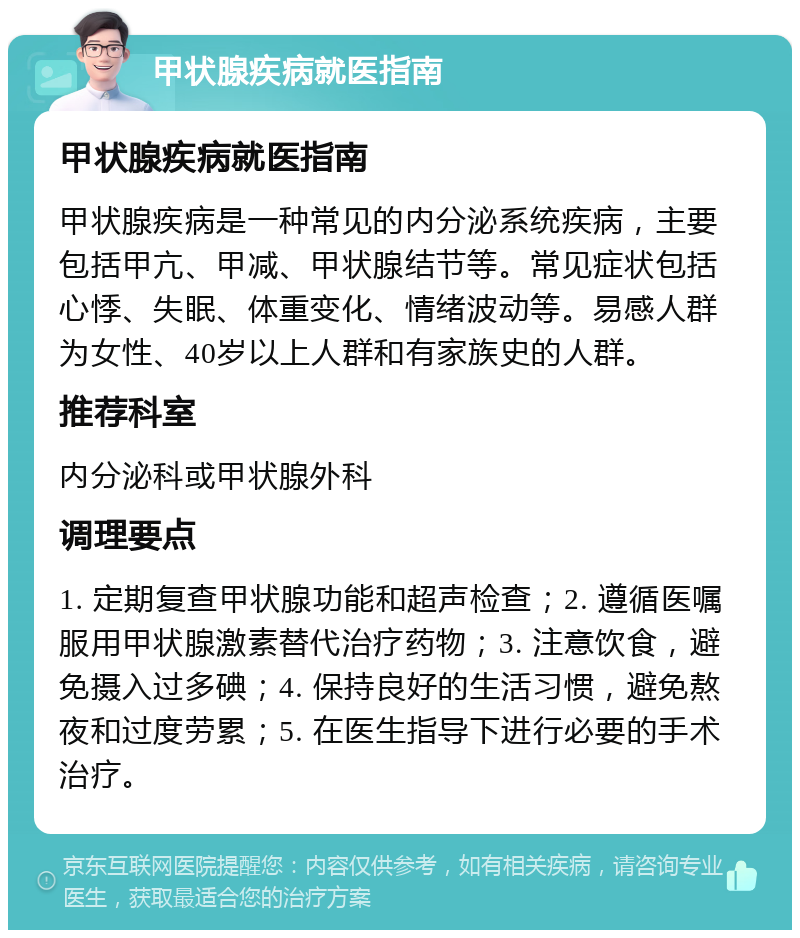 甲状腺疾病就医指南 甲状腺疾病就医指南 甲状腺疾病是一种常见的内分泌系统疾病，主要包括甲亢、甲减、甲状腺结节等。常见症状包括心悸、失眠、体重变化、情绪波动等。易感人群为女性、40岁以上人群和有家族史的人群。 推荐科室 内分泌科或甲状腺外科 调理要点 1. 定期复查甲状腺功能和超声检查；2. 遵循医嘱服用甲状腺激素替代治疗药物；3. 注意饮食，避免摄入过多碘；4. 保持良好的生活习惯，避免熬夜和过度劳累；5. 在医生指导下进行必要的手术治疗。