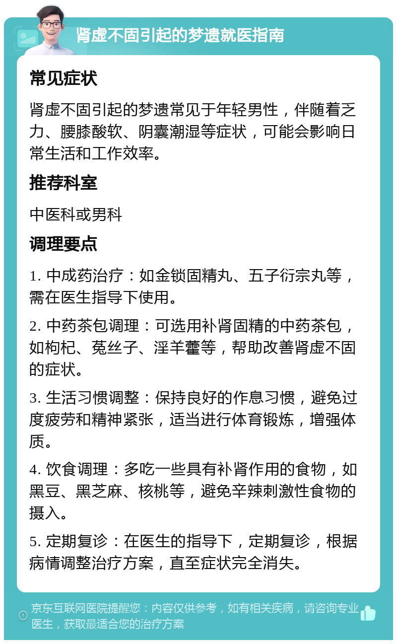 肾虚不固引起的梦遗就医指南 常见症状 肾虚不固引起的梦遗常见于年轻男性，伴随着乏力、腰膝酸软、阴囊潮湿等症状，可能会影响日常生活和工作效率。 推荐科室 中医科或男科 调理要点 1. 中成药治疗：如金锁固精丸、五子衍宗丸等，需在医生指导下使用。 2. 中药茶包调理：可选用补肾固精的中药茶包，如枸杞、菟丝子、淫羊藿等，帮助改善肾虚不固的症状。 3. 生活习惯调整：保持良好的作息习惯，避免过度疲劳和精神紧张，适当进行体育锻炼，增强体质。 4. 饮食调理：多吃一些具有补肾作用的食物，如黑豆、黑芝麻、核桃等，避免辛辣刺激性食物的摄入。 5. 定期复诊：在医生的指导下，定期复诊，根据病情调整治疗方案，直至症状完全消失。