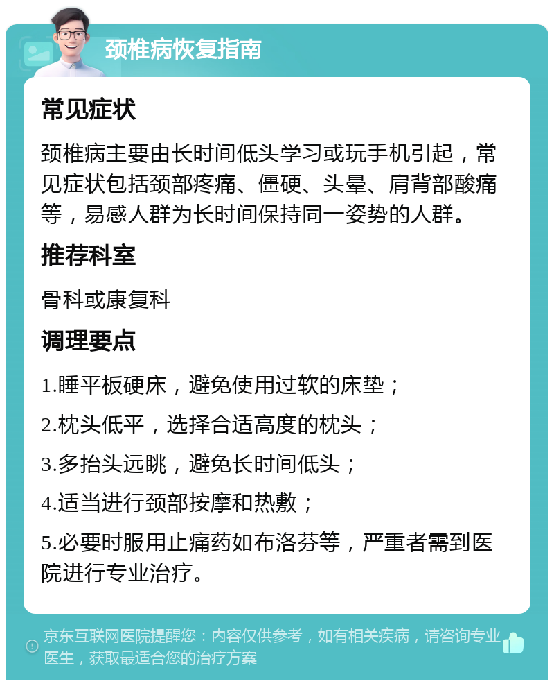 颈椎病恢复指南 常见症状 颈椎病主要由长时间低头学习或玩手机引起，常见症状包括颈部疼痛、僵硬、头晕、肩背部酸痛等，易感人群为长时间保持同一姿势的人群。 推荐科室 骨科或康复科 调理要点 1.睡平板硬床，避免使用过软的床垫； 2.枕头低平，选择合适高度的枕头； 3.多抬头远眺，避免长时间低头； 4.适当进行颈部按摩和热敷； 5.必要时服用止痛药如布洛芬等，严重者需到医院进行专业治疗。