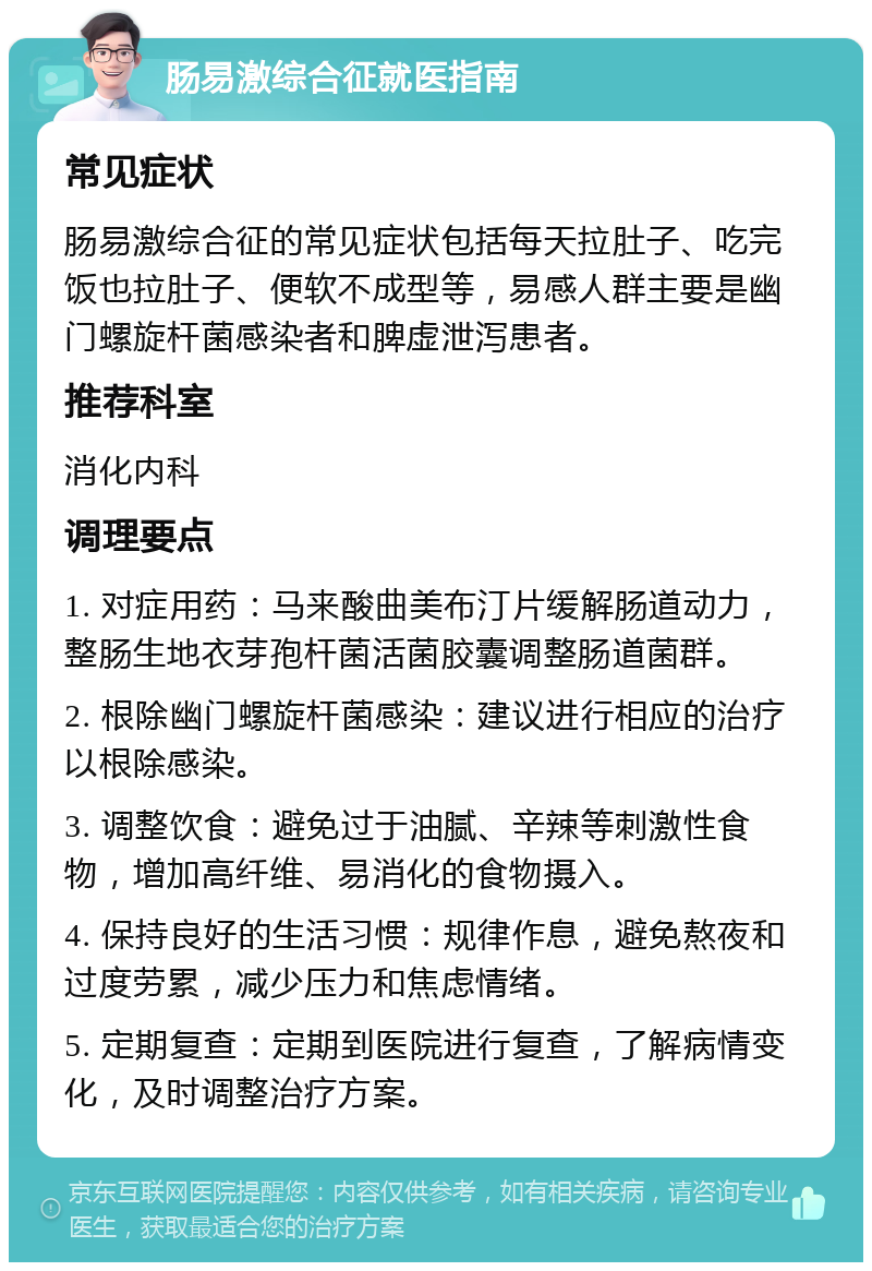 肠易激综合征就医指南 常见症状 肠易激综合征的常见症状包括每天拉肚子、吃完饭也拉肚子、便软不成型等，易感人群主要是幽门螺旋杆菌感染者和脾虚泄泻患者。 推荐科室 消化内科 调理要点 1. 对症用药：马来酸曲美布汀片缓解肠道动力，整肠生地衣芽孢杆菌活菌胶囊调整肠道菌群。 2. 根除幽门螺旋杆菌感染：建议进行相应的治疗以根除感染。 3. 调整饮食：避免过于油腻、辛辣等刺激性食物，增加高纤维、易消化的食物摄入。 4. 保持良好的生活习惯：规律作息，避免熬夜和过度劳累，减少压力和焦虑情绪。 5. 定期复查：定期到医院进行复查，了解病情变化，及时调整治疗方案。