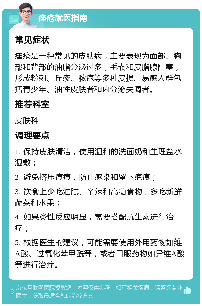 痤疮就医指南 常见症状 痤疮是一种常见的皮肤病，主要表现为面部、胸部和背部的油脂分泌过多，毛囊和皮脂腺阻塞，形成粉刺、丘疹、脓疱等多种皮损。易感人群包括青少年、油性皮肤者和内分泌失调者。 推荐科室 皮肤科 调理要点 1. 保持皮肤清洁，使用温和的洗面奶和生理盐水湿敷； 2. 避免挤压痘痘，防止感染和留下疤痕； 3. 饮食上少吃油腻、辛辣和高糖食物，多吃新鲜蔬菜和水果； 4. 如果炎性反应明显，需要搭配抗生素进行治疗； 5. 根据医生的建议，可能需要使用外用药物如维A酸、过氧化苯甲酰等，或者口服药物如异维A酸等进行治疗。