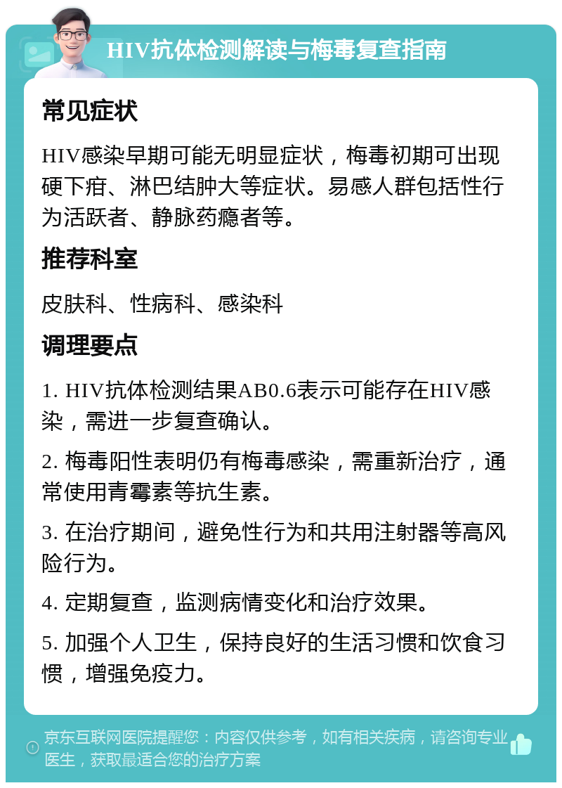 HIV抗体检测解读与梅毒复查指南 常见症状 HIV感染早期可能无明显症状，梅毒初期可出现硬下疳、淋巴结肿大等症状。易感人群包括性行为活跃者、静脉药瘾者等。 推荐科室 皮肤科、性病科、感染科 调理要点 1. HIV抗体检测结果AB0.6表示可能存在HIV感染，需进一步复查确认。 2. 梅毒阳性表明仍有梅毒感染，需重新治疗，通常使用青霉素等抗生素。 3. 在治疗期间，避免性行为和共用注射器等高风险行为。 4. 定期复查，监测病情变化和治疗效果。 5. 加强个人卫生，保持良好的生活习惯和饮食习惯，增强免疫力。