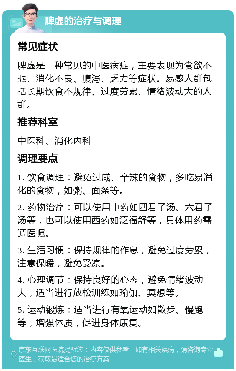 脾虚的治疗与调理 常见症状 脾虚是一种常见的中医病症，主要表现为食欲不振、消化不良、腹泻、乏力等症状。易感人群包括长期饮食不规律、过度劳累、情绪波动大的人群。 推荐科室 中医科、消化内科 调理要点 1. 饮食调理：避免过咸、辛辣的食物，多吃易消化的食物，如粥、面条等。 2. 药物治疗：可以使用中药如四君子汤、六君子汤等，也可以使用西药如泛福舒等，具体用药需遵医嘱。 3. 生活习惯：保持规律的作息，避免过度劳累，注意保暖，避免受凉。 4. 心理调节：保持良好的心态，避免情绪波动大，适当进行放松训练如瑜伽、冥想等。 5. 运动锻炼：适当进行有氧运动如散步、慢跑等，增强体质，促进身体康复。