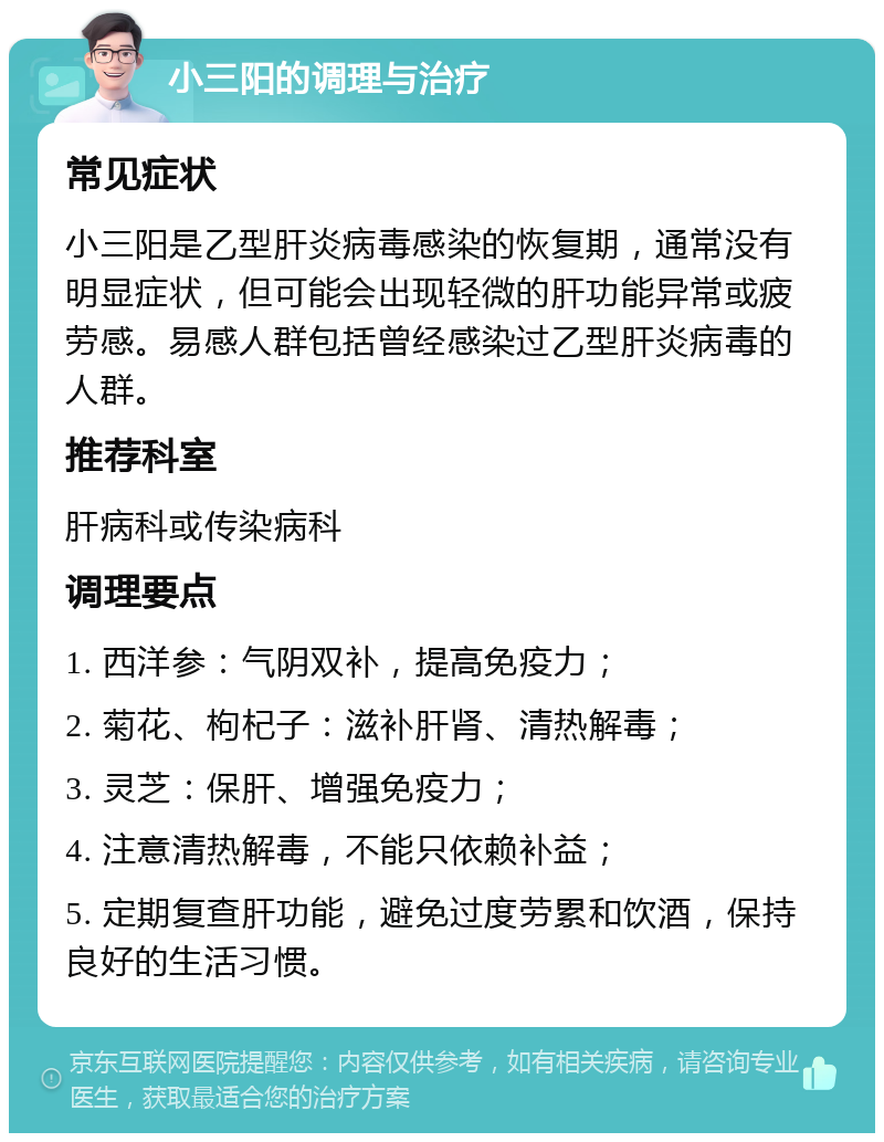 小三阳的调理与治疗 常见症状 小三阳是乙型肝炎病毒感染的恢复期，通常没有明显症状，但可能会出现轻微的肝功能异常或疲劳感。易感人群包括曾经感染过乙型肝炎病毒的人群。 推荐科室 肝病科或传染病科 调理要点 1. 西洋参：气阴双补，提高免疫力； 2. 菊花、枸杞子：滋补肝肾、清热解毒； 3. 灵芝：保肝、增强免疫力； 4. 注意清热解毒，不能只依赖补益； 5. 定期复查肝功能，避免过度劳累和饮酒，保持良好的生活习惯。