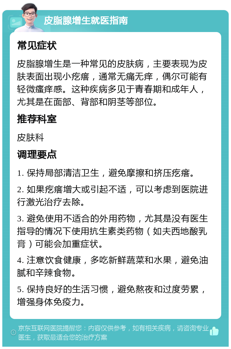 皮脂腺增生就医指南 常见症状 皮脂腺增生是一种常见的皮肤病，主要表现为皮肤表面出现小疙瘩，通常无痛无痒，偶尔可能有轻微瘙痒感。这种疾病多见于青春期和成年人，尤其是在面部、背部和阴茎等部位。 推荐科室 皮肤科 调理要点 1. 保持局部清洁卫生，避免摩擦和挤压疙瘩。 2. 如果疙瘩增大或引起不适，可以考虑到医院进行激光治疗去除。 3. 避免使用不适合的外用药物，尤其是没有医生指导的情况下使用抗生素类药物（如夫西地酸乳膏）可能会加重症状。 4. 注意饮食健康，多吃新鲜蔬菜和水果，避免油腻和辛辣食物。 5. 保持良好的生活习惯，避免熬夜和过度劳累，增强身体免疫力。