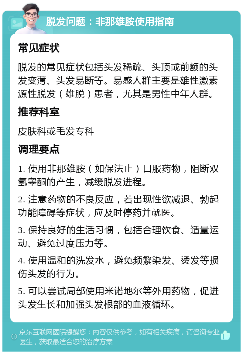 脱发问题：非那雄胺使用指南 常见症状 脱发的常见症状包括头发稀疏、头顶或前额的头发变薄、头发易断等。易感人群主要是雄性激素源性脱发（雄脱）患者，尤其是男性中年人群。 推荐科室 皮肤科或毛发专科 调理要点 1. 使用非那雄胺（如保法止）口服药物，阻断双氢睾酮的产生，减缓脱发进程。 2. 注意药物的不良反应，若出现性欲减退、勃起功能障碍等症状，应及时停药并就医。 3. 保持良好的生活习惯，包括合理饮食、适量运动、避免过度压力等。 4. 使用温和的洗发水，避免频繁染发、烫发等损伤头发的行为。 5. 可以尝试局部使用米诺地尔等外用药物，促进头发生长和加强头发根部的血液循环。