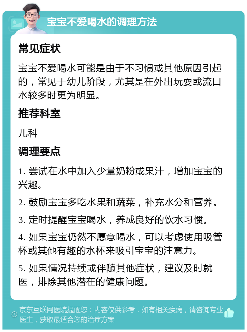 宝宝不爱喝水的调理方法 常见症状 宝宝不爱喝水可能是由于不习惯或其他原因引起的，常见于幼儿阶段，尤其是在外出玩耍或流口水较多时更为明显。 推荐科室 儿科 调理要点 1. 尝试在水中加入少量奶粉或果汁，增加宝宝的兴趣。 2. 鼓励宝宝多吃水果和蔬菜，补充水分和营养。 3. 定时提醒宝宝喝水，养成良好的饮水习惯。 4. 如果宝宝仍然不愿意喝水，可以考虑使用吸管杯或其他有趣的水杯来吸引宝宝的注意力。 5. 如果情况持续或伴随其他症状，建议及时就医，排除其他潜在的健康问题。