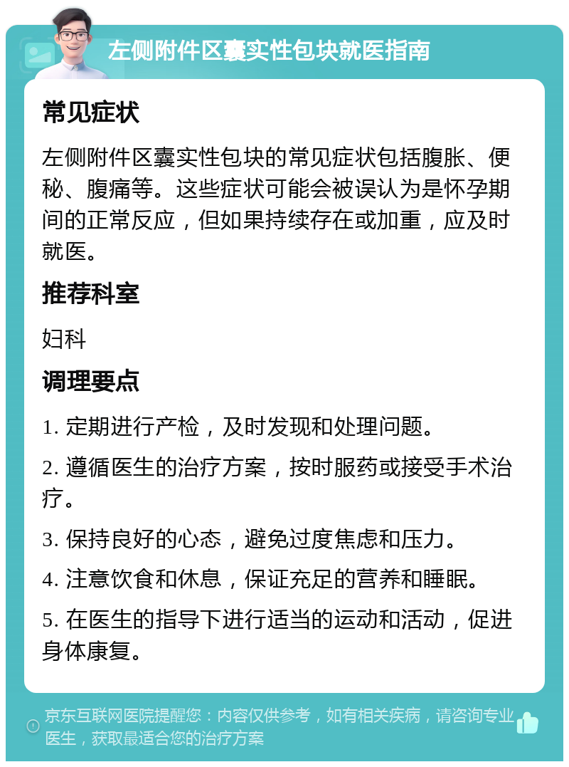 左侧附件区囊实性包块就医指南 常见症状 左侧附件区囊实性包块的常见症状包括腹胀、便秘、腹痛等。这些症状可能会被误认为是怀孕期间的正常反应，但如果持续存在或加重，应及时就医。 推荐科室 妇科 调理要点 1. 定期进行产检，及时发现和处理问题。 2. 遵循医生的治疗方案，按时服药或接受手术治疗。 3. 保持良好的心态，避免过度焦虑和压力。 4. 注意饮食和休息，保证充足的营养和睡眠。 5. 在医生的指导下进行适当的运动和活动，促进身体康复。