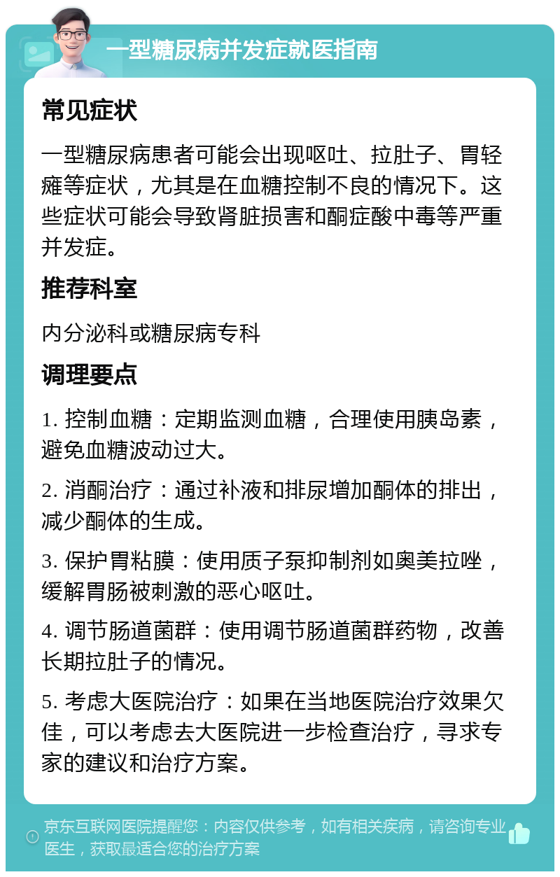 一型糖尿病并发症就医指南 常见症状 一型糖尿病患者可能会出现呕吐、拉肚子、胃轻瘫等症状，尤其是在血糖控制不良的情况下。这些症状可能会导致肾脏损害和酮症酸中毒等严重并发症。 推荐科室 内分泌科或糖尿病专科 调理要点 1. 控制血糖：定期监测血糖，合理使用胰岛素，避免血糖波动过大。 2. 消酮治疗：通过补液和排尿增加酮体的排出，减少酮体的生成。 3. 保护胃粘膜：使用质子泵抑制剂如奥美拉唑，缓解胃肠被刺激的恶心呕吐。 4. 调节肠道菌群：使用调节肠道菌群药物，改善长期拉肚子的情况。 5. 考虑大医院治疗：如果在当地医院治疗效果欠佳，可以考虑去大医院进一步检查治疗，寻求专家的建议和治疗方案。