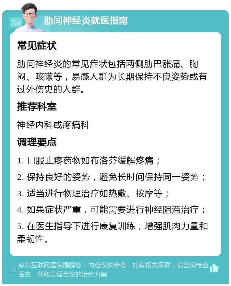 肋间神经炎就医指南 常见症状 肋间神经炎的常见症状包括两侧肋巴涨痛、胸闷、咳嗽等，易感人群为长期保持不良姿势或有过外伤史的人群。 推荐科室 神经内科或疼痛科 调理要点 1. 口服止疼药物如布洛芬缓解疼痛； 2. 保持良好的姿势，避免长时间保持同一姿势； 3. 适当进行物理治疗如热敷、按摩等； 4. 如果症状严重，可能需要进行神经阻滞治疗； 5. 在医生指导下进行康复训练，增强肌肉力量和柔韧性。