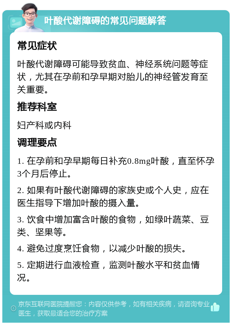 叶酸代谢障碍的常见问题解答 常见症状 叶酸代谢障碍可能导致贫血、神经系统问题等症状，尤其在孕前和孕早期对胎儿的神经管发育至关重要。 推荐科室 妇产科或内科 调理要点 1. 在孕前和孕早期每日补充0.8mg叶酸，直至怀孕3个月后停止。 2. 如果有叶酸代谢障碍的家族史或个人史，应在医生指导下增加叶酸的摄入量。 3. 饮食中增加富含叶酸的食物，如绿叶蔬菜、豆类、坚果等。 4. 避免过度烹饪食物，以减少叶酸的损失。 5. 定期进行血液检查，监测叶酸水平和贫血情况。