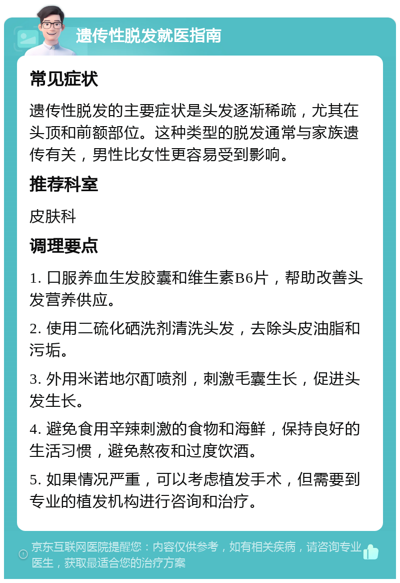 遗传性脱发就医指南 常见症状 遗传性脱发的主要症状是头发逐渐稀疏，尤其在头顶和前额部位。这种类型的脱发通常与家族遗传有关，男性比女性更容易受到影响。 推荐科室 皮肤科 调理要点 1. 口服养血生发胶囊和维生素B6片，帮助改善头发营养供应。 2. 使用二硫化硒洗剂清洗头发，去除头皮油脂和污垢。 3. 外用米诺地尔酊喷剂，刺激毛囊生长，促进头发生长。 4. 避免食用辛辣刺激的食物和海鲜，保持良好的生活习惯，避免熬夜和过度饮酒。 5. 如果情况严重，可以考虑植发手术，但需要到专业的植发机构进行咨询和治疗。