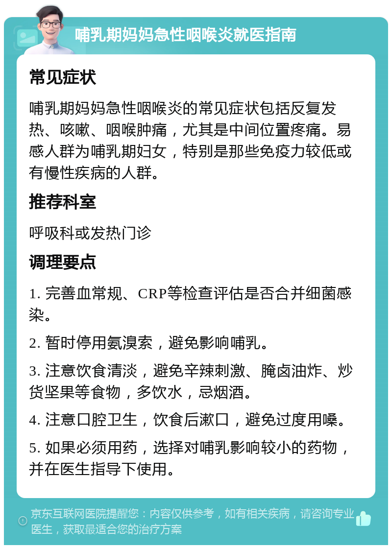 哺乳期妈妈急性咽喉炎就医指南 常见症状 哺乳期妈妈急性咽喉炎的常见症状包括反复发热、咳嗽、咽喉肿痛，尤其是中间位置疼痛。易感人群为哺乳期妇女，特别是那些免疫力较低或有慢性疾病的人群。 推荐科室 呼吸科或发热门诊 调理要点 1. 完善血常规、CRP等检查评估是否合并细菌感染。 2. 暂时停用氨溴索，避免影响哺乳。 3. 注意饮食清淡，避免辛辣刺激、腌卤油炸、炒货坚果等食物，多饮水，忌烟酒。 4. 注意口腔卫生，饮食后漱口，避免过度用嗓。 5. 如果必须用药，选择对哺乳影响较小的药物，并在医生指导下使用。