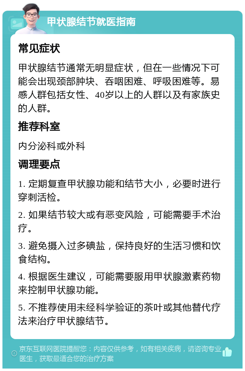 甲状腺结节就医指南 常见症状 甲状腺结节通常无明显症状，但在一些情况下可能会出现颈部肿块、吞咽困难、呼吸困难等。易感人群包括女性、40岁以上的人群以及有家族史的人群。 推荐科室 内分泌科或外科 调理要点 1. 定期复查甲状腺功能和结节大小，必要时进行穿刺活检。 2. 如果结节较大或有恶变风险，可能需要手术治疗。 3. 避免摄入过多碘盐，保持良好的生活习惯和饮食结构。 4. 根据医生建议，可能需要服用甲状腺激素药物来控制甲状腺功能。 5. 不推荐使用未经科学验证的茶叶或其他替代疗法来治疗甲状腺结节。