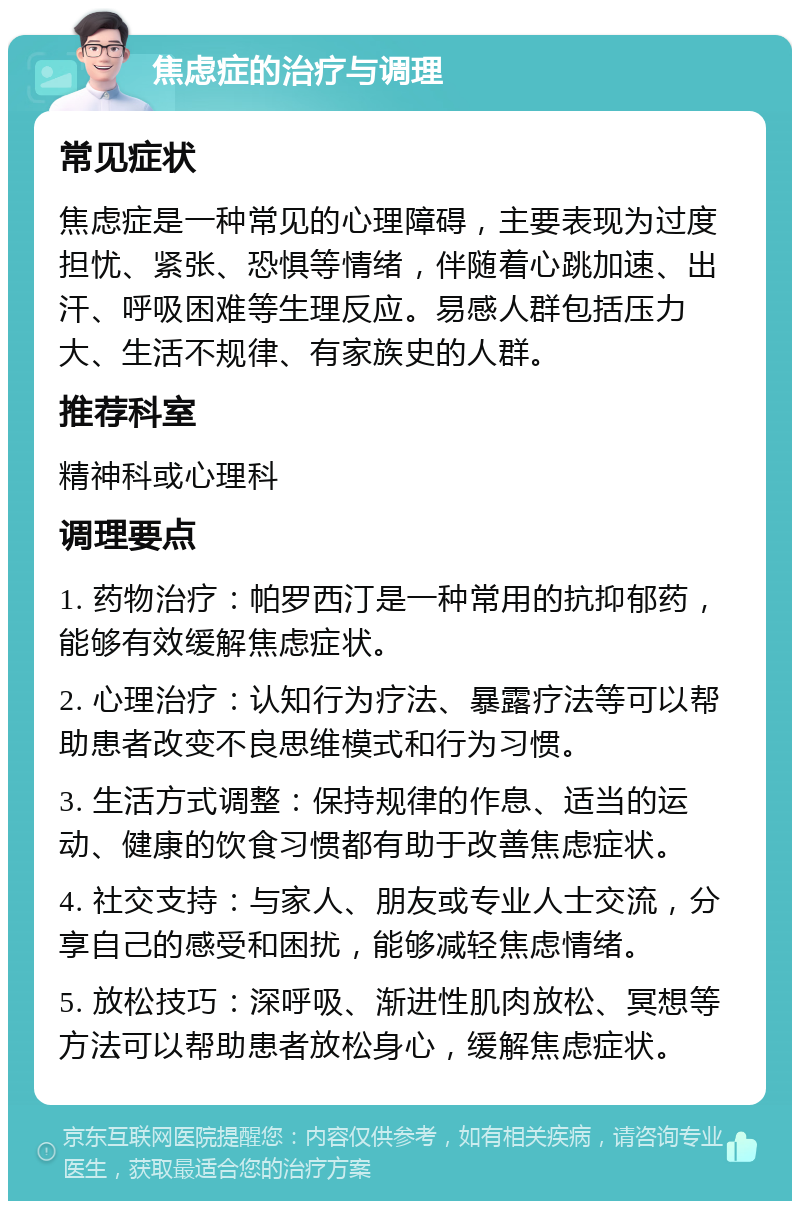 焦虑症的治疗与调理 常见症状 焦虑症是一种常见的心理障碍，主要表现为过度担忧、紧张、恐惧等情绪，伴随着心跳加速、出汗、呼吸困难等生理反应。易感人群包括压力大、生活不规律、有家族史的人群。 推荐科室 精神科或心理科 调理要点 1. 药物治疗：帕罗西汀是一种常用的抗抑郁药，能够有效缓解焦虑症状。 2. 心理治疗：认知行为疗法、暴露疗法等可以帮助患者改变不良思维模式和行为习惯。 3. 生活方式调整：保持规律的作息、适当的运动、健康的饮食习惯都有助于改善焦虑症状。 4. 社交支持：与家人、朋友或专业人士交流，分享自己的感受和困扰，能够减轻焦虑情绪。 5. 放松技巧：深呼吸、渐进性肌肉放松、冥想等方法可以帮助患者放松身心，缓解焦虑症状。