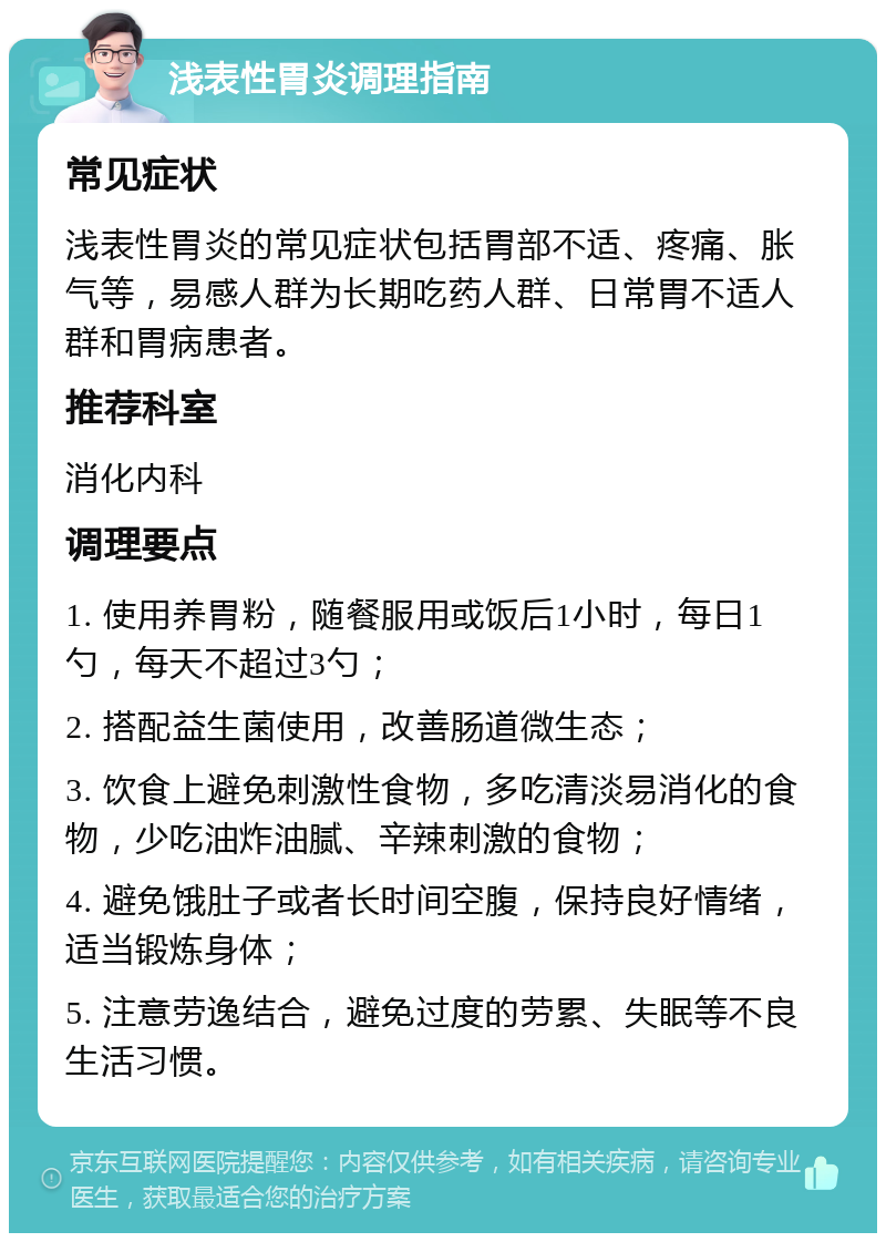 浅表性胃炎调理指南 常见症状 浅表性胃炎的常见症状包括胃部不适、疼痛、胀气等，易感人群为长期吃药人群、日常胃不适人群和胃病患者。 推荐科室 消化内科 调理要点 1. 使用养胃粉，随餐服用或饭后1小时，每日1勺，每天不超过3勺； 2. 搭配益生菌使用，改善肠道微生态； 3. 饮食上避免刺激性食物，多吃清淡易消化的食物，少吃油炸油腻、辛辣刺激的食物； 4. 避免饿肚子或者长时间空腹，保持良好情绪，适当锻炼身体； 5. 注意劳逸结合，避免过度的劳累、失眠等不良生活习惯。