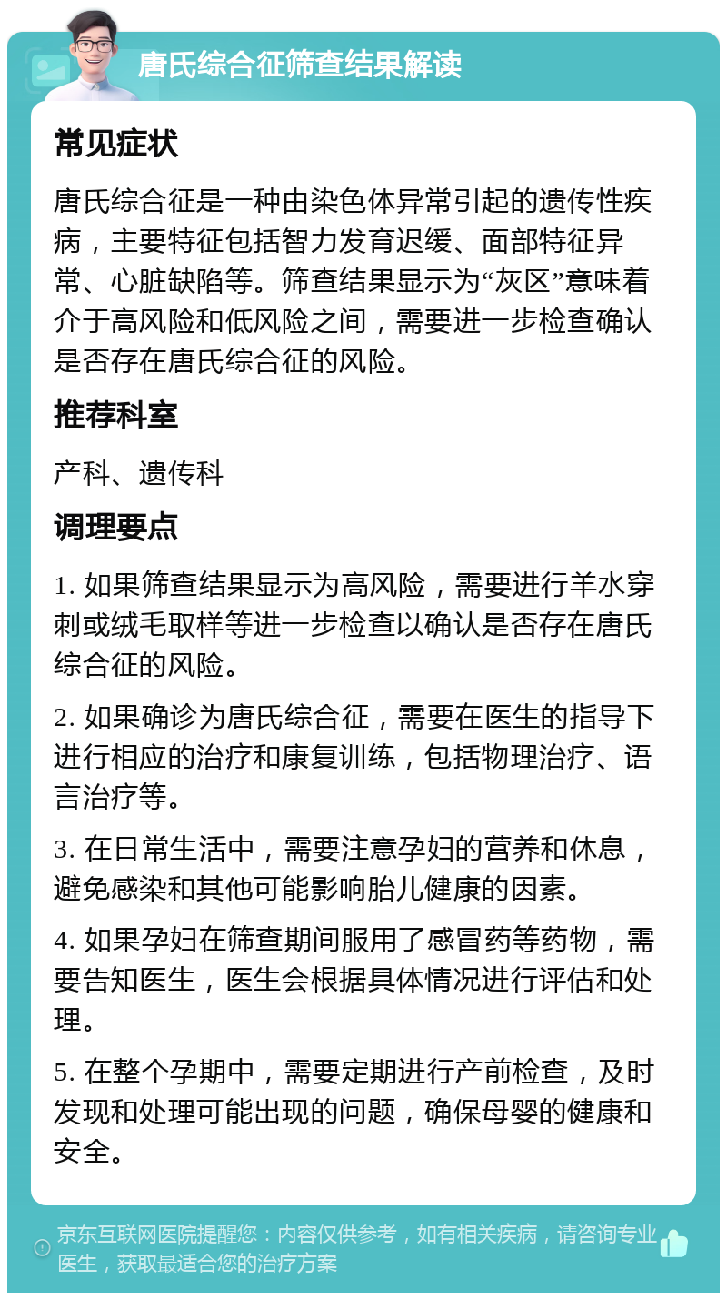 唐氏综合征筛查结果解读 常见症状 唐氏综合征是一种由染色体异常引起的遗传性疾病，主要特征包括智力发育迟缓、面部特征异常、心脏缺陷等。筛查结果显示为“灰区”意味着介于高风险和低风险之间，需要进一步检查确认是否存在唐氏综合征的风险。 推荐科室 产科、遗传科 调理要点 1. 如果筛查结果显示为高风险，需要进行羊水穿刺或绒毛取样等进一步检查以确认是否存在唐氏综合征的风险。 2. 如果确诊为唐氏综合征，需要在医生的指导下进行相应的治疗和康复训练，包括物理治疗、语言治疗等。 3. 在日常生活中，需要注意孕妇的营养和休息，避免感染和其他可能影响胎儿健康的因素。 4. 如果孕妇在筛查期间服用了感冒药等药物，需要告知医生，医生会根据具体情况进行评估和处理。 5. 在整个孕期中，需要定期进行产前检查，及时发现和处理可能出现的问题，确保母婴的健康和安全。