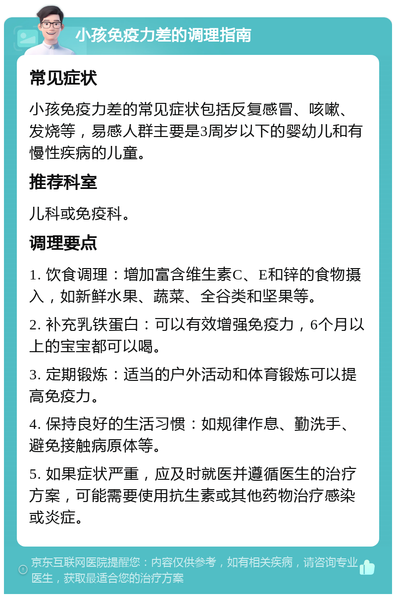 小孩免疫力差的调理指南 常见症状 小孩免疫力差的常见症状包括反复感冒、咳嗽、发烧等，易感人群主要是3周岁以下的婴幼儿和有慢性疾病的儿童。 推荐科室 儿科或免疫科。 调理要点 1. 饮食调理：增加富含维生素C、E和锌的食物摄入，如新鲜水果、蔬菜、全谷类和坚果等。 2. 补充乳铁蛋白：可以有效增强免疫力，6个月以上的宝宝都可以喝。 3. 定期锻炼：适当的户外活动和体育锻炼可以提高免疫力。 4. 保持良好的生活习惯：如规律作息、勤洗手、避免接触病原体等。 5. 如果症状严重，应及时就医并遵循医生的治疗方案，可能需要使用抗生素或其他药物治疗感染或炎症。