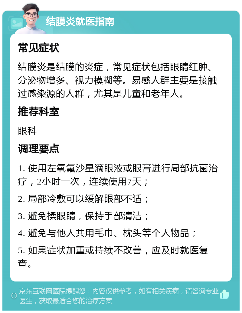 结膜炎就医指南 常见症状 结膜炎是结膜的炎症，常见症状包括眼睛红肿、分泌物增多、视力模糊等。易感人群主要是接触过感染源的人群，尤其是儿童和老年人。 推荐科室 眼科 调理要点 1. 使用左氧氟沙星滴眼液或眼膏进行局部抗菌治疗，2小时一次，连续使用7天； 2. 局部冷敷可以缓解眼部不适； 3. 避免揉眼睛，保持手部清洁； 4. 避免与他人共用毛巾、枕头等个人物品； 5. 如果症状加重或持续不改善，应及时就医复查。