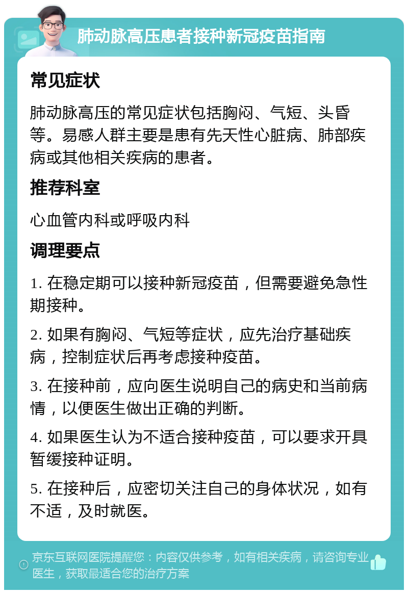 肺动脉高压患者接种新冠疫苗指南 常见症状 肺动脉高压的常见症状包括胸闷、气短、头昏等。易感人群主要是患有先天性心脏病、肺部疾病或其他相关疾病的患者。 推荐科室 心血管内科或呼吸内科 调理要点 1. 在稳定期可以接种新冠疫苗，但需要避免急性期接种。 2. 如果有胸闷、气短等症状，应先治疗基础疾病，控制症状后再考虑接种疫苗。 3. 在接种前，应向医生说明自己的病史和当前病情，以便医生做出正确的判断。 4. 如果医生认为不适合接种疫苗，可以要求开具暂缓接种证明。 5. 在接种后，应密切关注自己的身体状况，如有不适，及时就医。