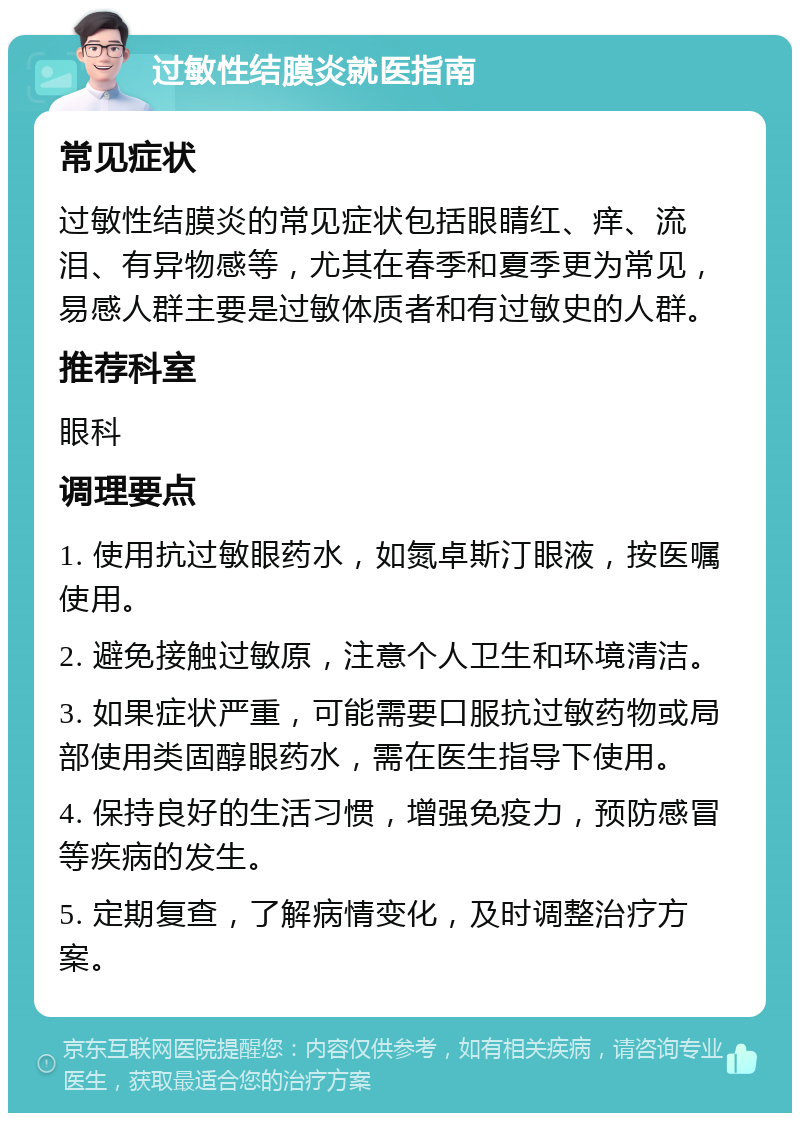 过敏性结膜炎就医指南 常见症状 过敏性结膜炎的常见症状包括眼睛红、痒、流泪、有异物感等，尤其在春季和夏季更为常见，易感人群主要是过敏体质者和有过敏史的人群。 推荐科室 眼科 调理要点 1. 使用抗过敏眼药水，如氮卓斯汀眼液，按医嘱使用。 2. 避免接触过敏原，注意个人卫生和环境清洁。 3. 如果症状严重，可能需要口服抗过敏药物或局部使用类固醇眼药水，需在医生指导下使用。 4. 保持良好的生活习惯，增强免疫力，预防感冒等疾病的发生。 5. 定期复查，了解病情变化，及时调整治疗方案。