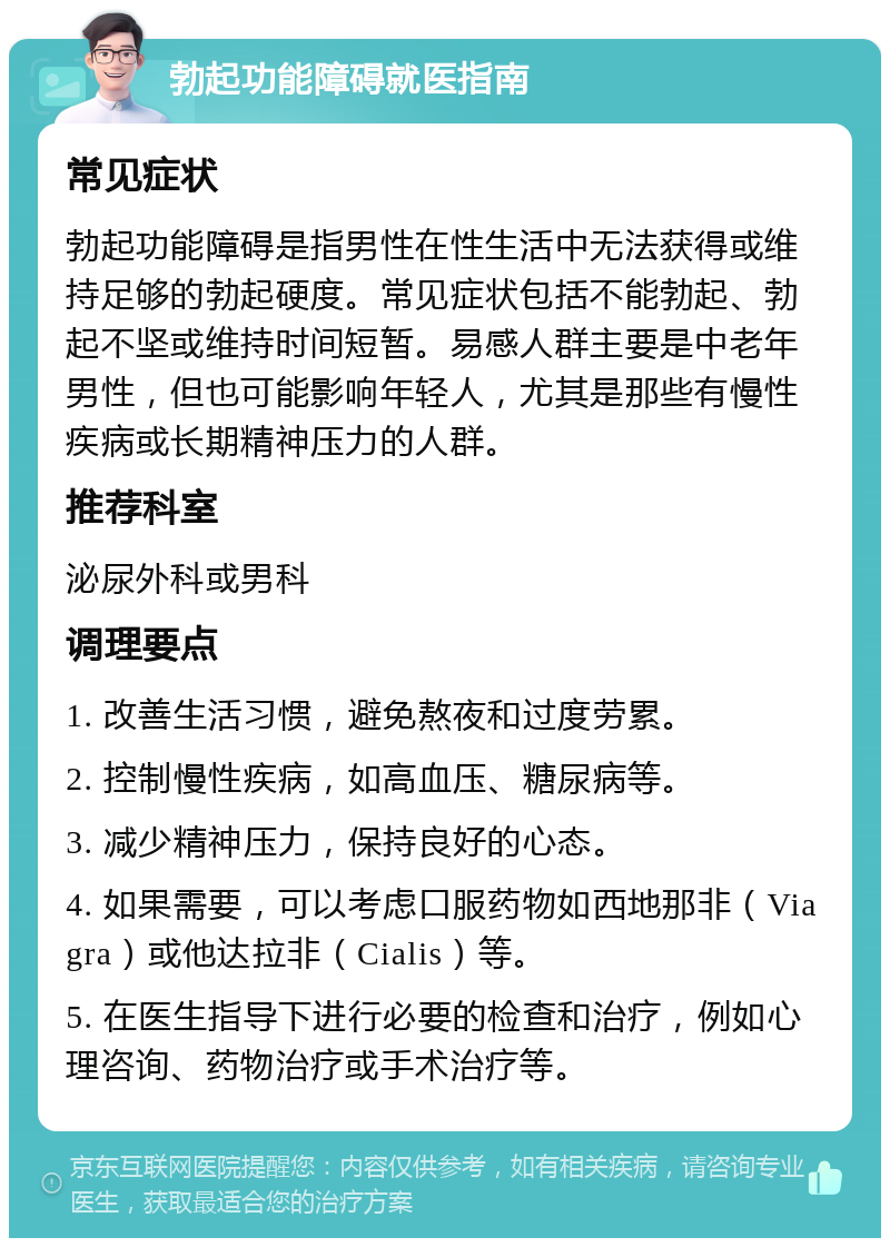 勃起功能障碍就医指南 常见症状 勃起功能障碍是指男性在性生活中无法获得或维持足够的勃起硬度。常见症状包括不能勃起、勃起不坚或维持时间短暂。易感人群主要是中老年男性，但也可能影响年轻人，尤其是那些有慢性疾病或长期精神压力的人群。 推荐科室 泌尿外科或男科 调理要点 1. 改善生活习惯，避免熬夜和过度劳累。 2. 控制慢性疾病，如高血压、糖尿病等。 3. 减少精神压力，保持良好的心态。 4. 如果需要，可以考虑口服药物如西地那非（Viagra）或他达拉非（Cialis）等。 5. 在医生指导下进行必要的检查和治疗，例如心理咨询、药物治疗或手术治疗等。