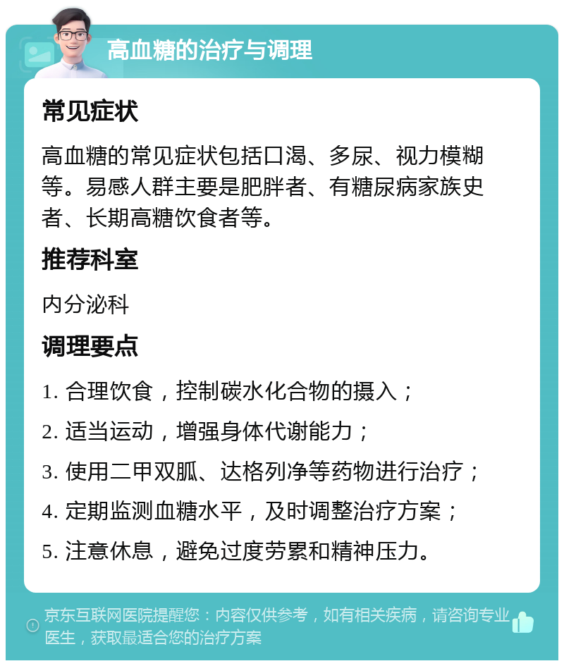 高血糖的治疗与调理 常见症状 高血糖的常见症状包括口渴、多尿、视力模糊等。易感人群主要是肥胖者、有糖尿病家族史者、长期高糖饮食者等。 推荐科室 内分泌科 调理要点 1. 合理饮食，控制碳水化合物的摄入； 2. 适当运动，增强身体代谢能力； 3. 使用二甲双胍、达格列净等药物进行治疗； 4. 定期监测血糖水平，及时调整治疗方案； 5. 注意休息，避免过度劳累和精神压力。