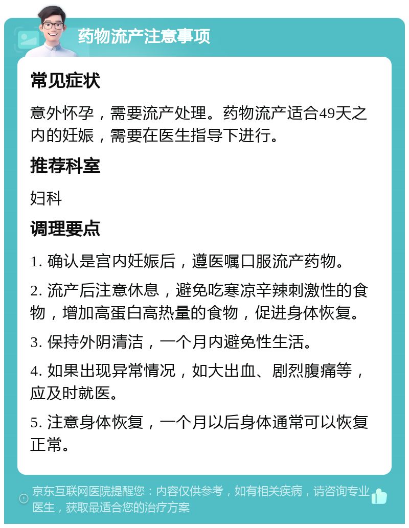 药物流产注意事项 常见症状 意外怀孕，需要流产处理。药物流产适合49天之内的妊娠，需要在医生指导下进行。 推荐科室 妇科 调理要点 1. 确认是宫内妊娠后，遵医嘱口服流产药物。 2. 流产后注意休息，避免吃寒凉辛辣刺激性的食物，增加高蛋白高热量的食物，促进身体恢复。 3. 保持外阴清洁，一个月内避免性生活。 4. 如果出现异常情况，如大出血、剧烈腹痛等，应及时就医。 5. 注意身体恢复，一个月以后身体通常可以恢复正常。