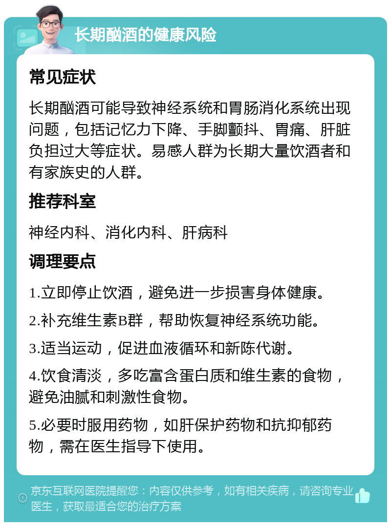 长期酗酒的健康风险 常见症状 长期酗酒可能导致神经系统和胃肠消化系统出现问题，包括记忆力下降、手脚颤抖、胃痛、肝脏负担过大等症状。易感人群为长期大量饮酒者和有家族史的人群。 推荐科室 神经内科、消化内科、肝病科 调理要点 1.立即停止饮酒，避免进一步损害身体健康。 2.补充维生素B群，帮助恢复神经系统功能。 3.适当运动，促进血液循环和新陈代谢。 4.饮食清淡，多吃富含蛋白质和维生素的食物，避免油腻和刺激性食物。 5.必要时服用药物，如肝保护药物和抗抑郁药物，需在医生指导下使用。