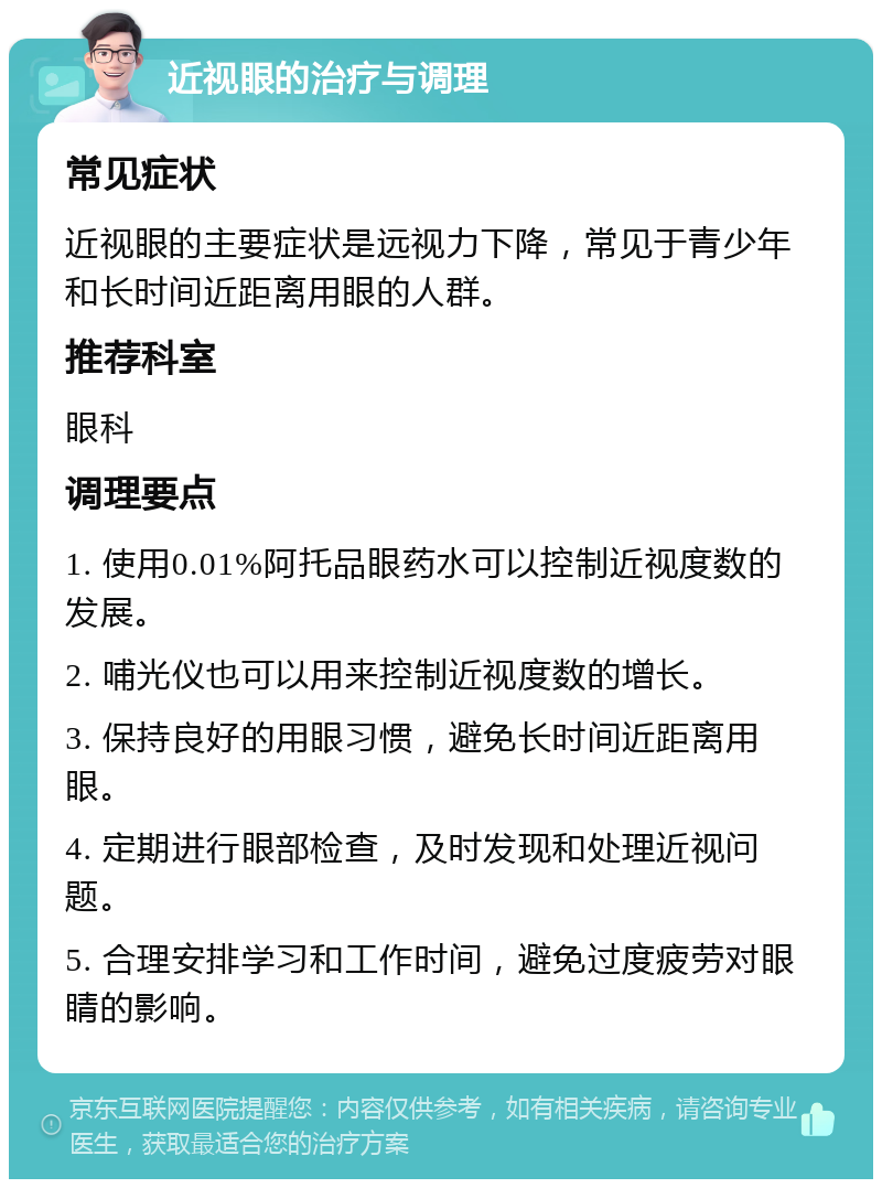 近视眼的治疗与调理 常见症状 近视眼的主要症状是远视力下降，常见于青少年和长时间近距离用眼的人群。 推荐科室 眼科 调理要点 1. 使用0.01%阿托品眼药水可以控制近视度数的发展。 2. 哺光仪也可以用来控制近视度数的增长。 3. 保持良好的用眼习惯，避免长时间近距离用眼。 4. 定期进行眼部检查，及时发现和处理近视问题。 5. 合理安排学习和工作时间，避免过度疲劳对眼睛的影响。