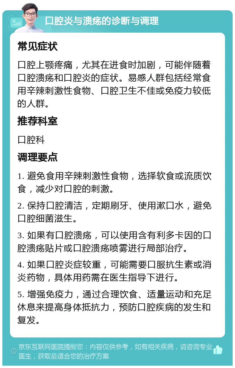 口腔炎与溃疡的诊断与调理 常见症状 口腔上颚疼痛，尤其在进食时加剧，可能伴随着口腔溃疡和口腔炎的症状。易感人群包括经常食用辛辣刺激性食物、口腔卫生不佳或免疫力较低的人群。 推荐科室 口腔科 调理要点 1. 避免食用辛辣刺激性食物，选择软食或流质饮食，减少对口腔的刺激。 2. 保持口腔清洁，定期刷牙、使用漱口水，避免口腔细菌滋生。 3. 如果有口腔溃疡，可以使用含有利多卡因的口腔溃疡贴片或口腔溃疡喷雾进行局部治疗。 4. 如果口腔炎症较重，可能需要口服抗生素或消炎药物，具体用药需在医生指导下进行。 5. 增强免疫力，通过合理饮食、适量运动和充足休息来提高身体抵抗力，预防口腔疾病的发生和复发。