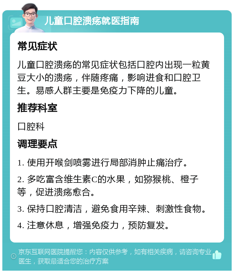 儿童口腔溃疡就医指南 常见症状 儿童口腔溃疡的常见症状包括口腔内出现一粒黄豆大小的溃疡，伴随疼痛，影响进食和口腔卫生。易感人群主要是免疫力下降的儿童。 推荐科室 口腔科 调理要点 1. 使用开喉剑喷雾进行局部消肿止痛治疗。 2. 多吃富含维生素C的水果，如猕猴桃、橙子等，促进溃疡愈合。 3. 保持口腔清洁，避免食用辛辣、刺激性食物。 4. 注意休息，增强免疫力，预防复发。