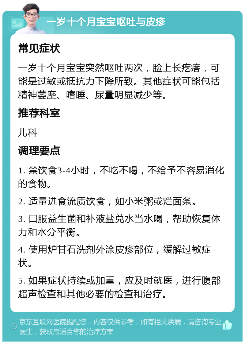 一岁十个月宝宝呕吐与皮疹 常见症状 一岁十个月宝宝突然呕吐两次，脸上长疙瘩，可能是过敏或抵抗力下降所致。其他症状可能包括精神萎靡、嗜睡、尿量明显减少等。 推荐科室 儿科 调理要点 1. 禁饮食3-4小时，不吃不喝，不给予不容易消化的食物。 2. 适量进食流质饮食，如小米粥或烂面条。 3. 口服益生菌和补液盐兑水当水喝，帮助恢复体力和水分平衡。 4. 使用炉甘石洗剂外涂皮疹部位，缓解过敏症状。 5. 如果症状持续或加重，应及时就医，进行腹部超声检查和其他必要的检查和治疗。