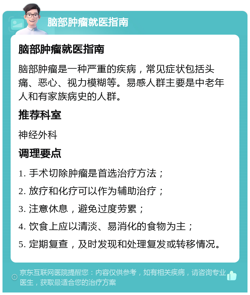 脑部肿瘤就医指南 脑部肿瘤就医指南 脑部肿瘤是一种严重的疾病，常见症状包括头痛、恶心、视力模糊等。易感人群主要是中老年人和有家族病史的人群。 推荐科室 神经外科 调理要点 1. 手术切除肿瘤是首选治疗方法； 2. 放疗和化疗可以作为辅助治疗； 3. 注意休息，避免过度劳累； 4. 饮食上应以清淡、易消化的食物为主； 5. 定期复查，及时发现和处理复发或转移情况。