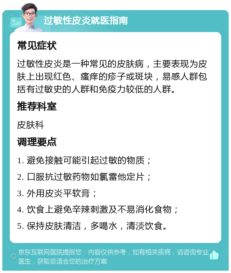 过敏性皮炎就医指南 常见症状 过敏性皮炎是一种常见的皮肤病，主要表现为皮肤上出现红色、瘙痒的疹子或斑块，易感人群包括有过敏史的人群和免疫力较低的人群。 推荐科室 皮肤科 调理要点 1. 避免接触可能引起过敏的物质； 2. 口服抗过敏药物如氯雷他定片； 3. 外用皮炎平软膏； 4. 饮食上避免辛辣刺激及不易消化食物； 5. 保持皮肤清洁，多喝水，清淡饮食。